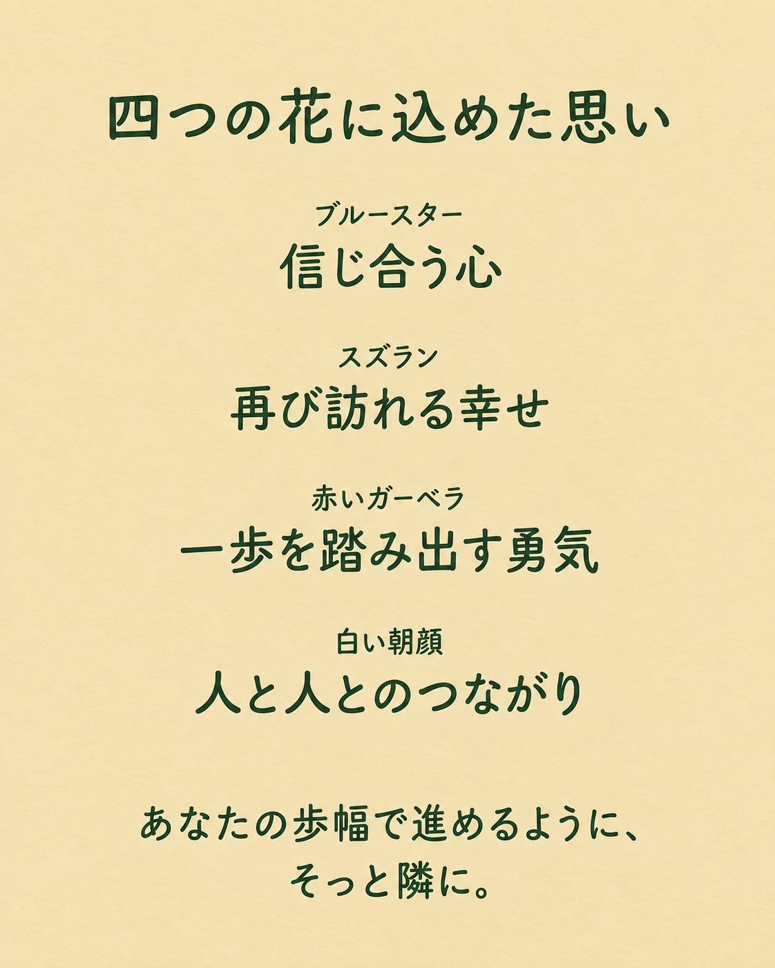 四つの花に込めた思い。ブルースター：信じ合う心。スズラン：再び訪れる幸せ。赤いガーベラ：一歩を踏み出す勇気。白い朝顔：人と人とのつながり。あなたの歩幅で進めるように、そっと隣に。